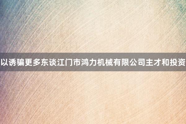 以诱骗更多东谈江门市鸿力机械有限公司主才和投资